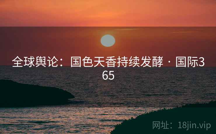 全球舆论：国色天香持续发酵 · 国际365