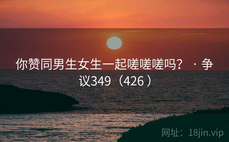 你赞同男生女生一起嗟嗟嗟吗？ · 争议349（426 ）  第1张