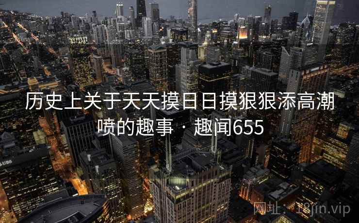 历史上关于天天摸日日摸狠狠添高潮喷的趣事 · 趣闻655  第1张